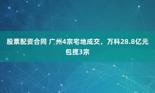 股票配资合同 广州4宗宅地成交，万科28.8亿元包揽3宗