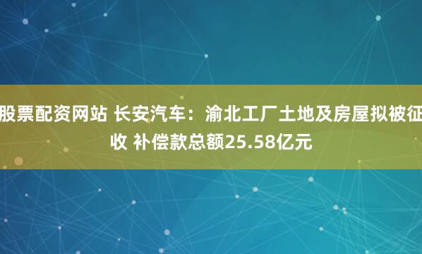 股票配资网站 长安汽车：渝北工厂土地及房屋拟被征收 补偿款总额25.58亿元