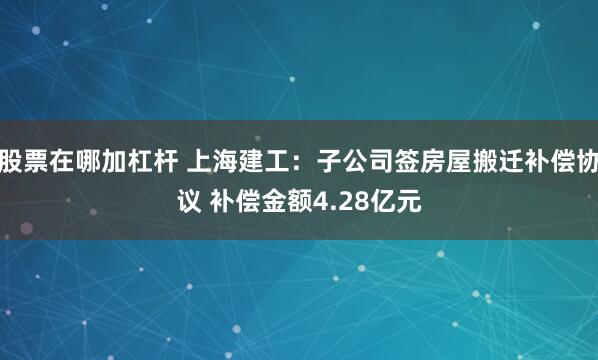 股票在哪加杠杆 上海建工：子公司签房屋搬迁补偿协议 补偿金额4.28亿元