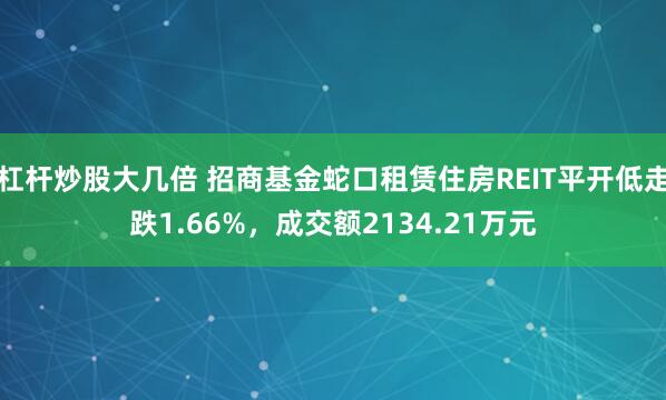 杠杆炒股大几倍 招商基金蛇口租赁住房REIT平开低走跌1.66%，成交额2134.21万元