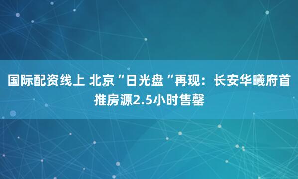 国际配资线上 北京“日光盘“再现：长安华曦府首推房源2.5小时售罄