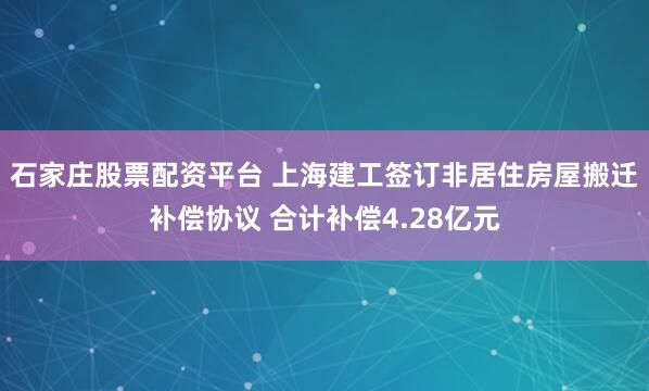 石家庄股票配资平台 上海建工签订非居住房屋搬迁补偿协议 合计补偿4.28亿元