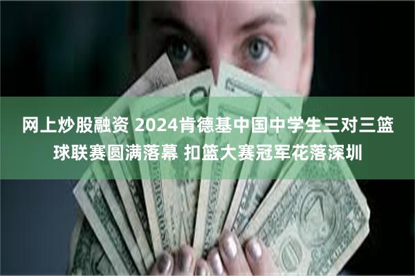 网上炒股融资 2024肯德基中国中学生三对三篮球联赛圆满落幕 扣篮大赛冠军花落深圳