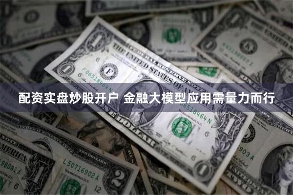 配资实盘炒股开户 金融大模型应用需量力而行