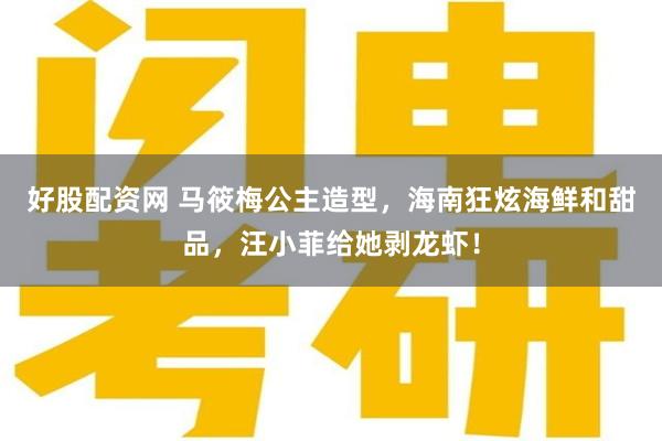 好股配资网 马筱梅公主造型，海南狂炫海鲜和甜品，汪小菲给她剥龙虾！