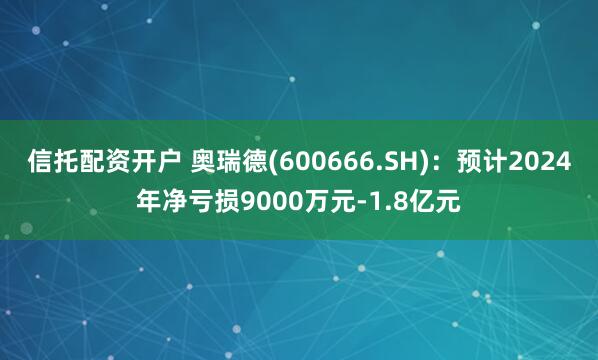 信托配资开户 奥瑞德(600666.SH)：预计2024年净亏损9000万元-1.8亿元