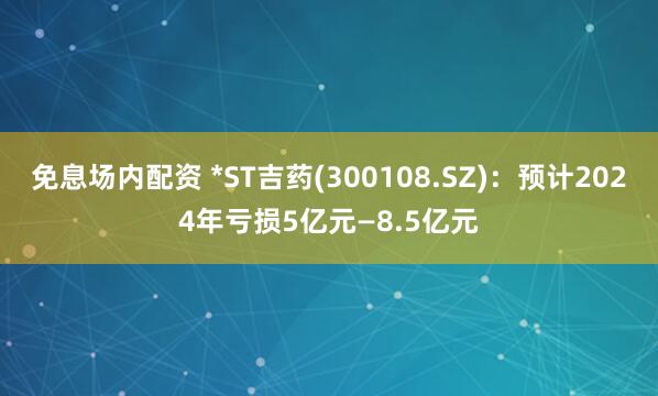 免息场内配资 *ST吉药(300108.SZ)：预计2024年亏损5亿元—8.5亿元