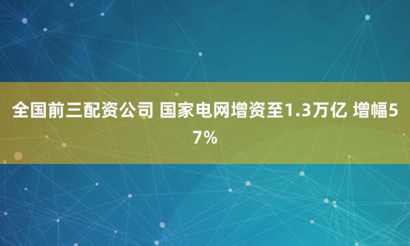 全国前三配资公司 国家电网增资至1.3万亿 增幅57%