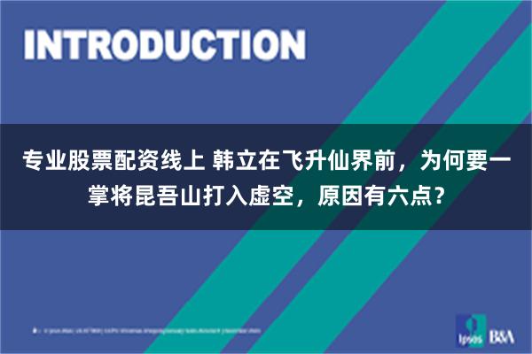 专业股票配资线上 韩立在飞升仙界前，为何要一掌将昆吾山打入虚空，原因有六点？