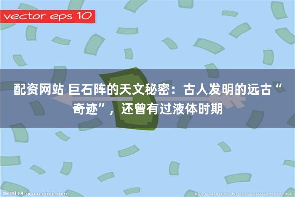 配资网站 巨石阵的天文秘密：古人发明的远古“奇迹”，还曾有过液体时期