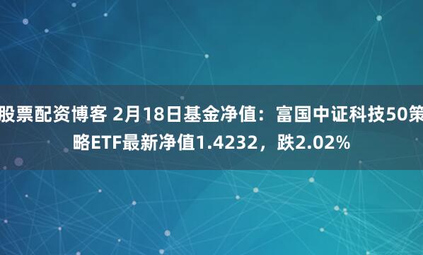 股票配资博客 2月18日基金净值：富国中证科技50策略ETF最新净值1.4232，跌2.02%