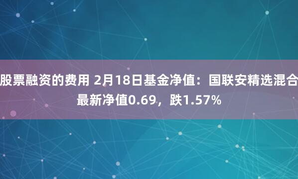 股票融资的费用 2月18日基金净值：国联安精选混合最新净值0.69，跌1.57%