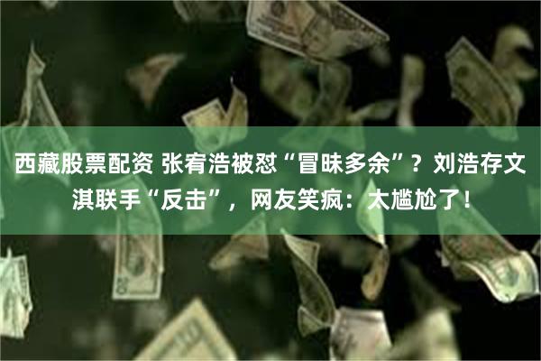 西藏股票配资 张宥浩被怼“冒昧多余”？刘浩存文淇联手“反击”，网友笑疯：太尴尬了！