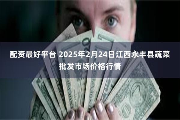 配资最好平台 2025年2月24日江西永丰县蔬菜批发市场价格行情