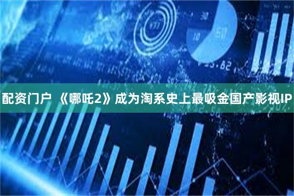 配资门户 《哪吒2》成为淘系史上最吸金国产影视IP