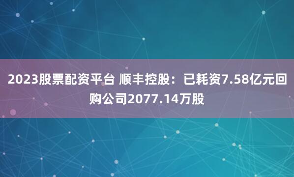 2023股票配资平台 顺丰控股：已耗资7.58亿元回购公司2077.14万股