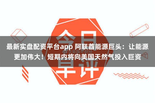 最新实盘配资平台app 阿联酋能源巨头：让能源更加伟大！短期内将向美国天然气投入巨资