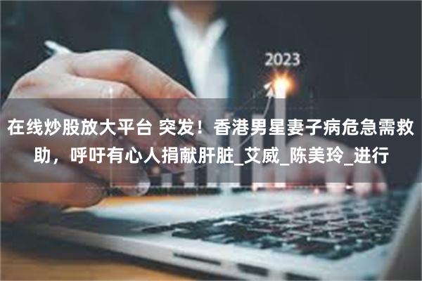 在线炒股放大平台 突发！香港男星妻子病危急需救助，呼吁有心人捐献肝脏_艾威_陈美玲_进行