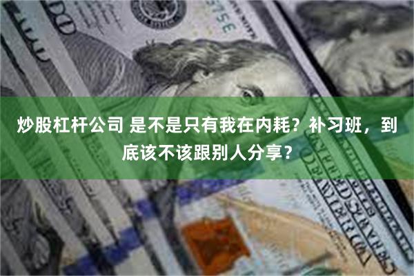 炒股杠杆公司 是不是只有我在内耗？补习班，到底该不该跟别人分享？