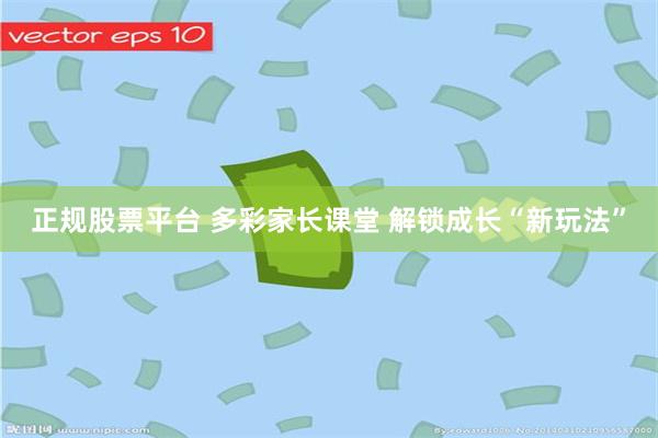 正规股票平台 多彩家长课堂 解锁成长“新玩法”