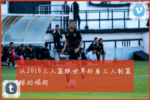 从2018三人篮球世界杯看三人制篮球的崛起