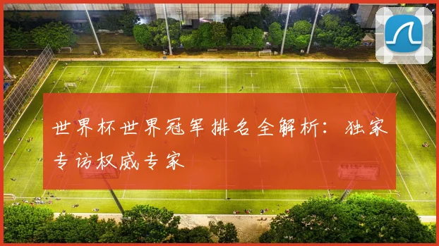 世界杯世界冠军排名全解析：独家专访权威专家
