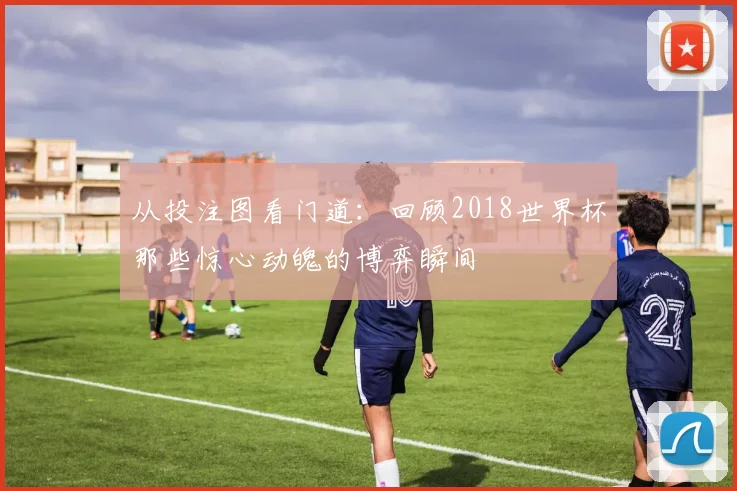 从投注图看门道：回顾2018世界杯那些惊心动魄的博弈瞬间