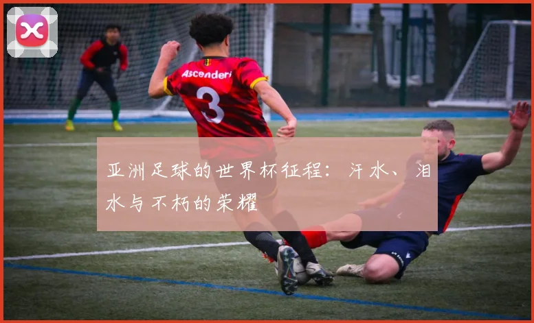 亚洲足球的世界杯征程：汗水、泪水与不朽的荣耀