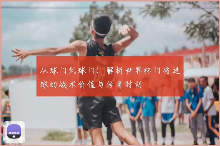 从球门到球门：解析世界杯门将进球的战术价值与传奇时刻