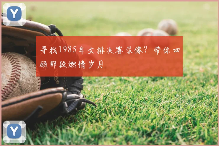 寻找1985年女排决赛录像?带你回顾那段燃情岁月