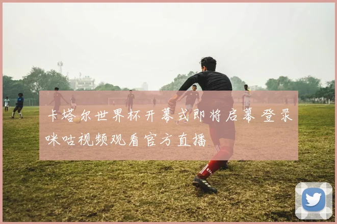 卡塔尔世界杯开幕式即将启幕 登录咪咕视频观看官方直播
