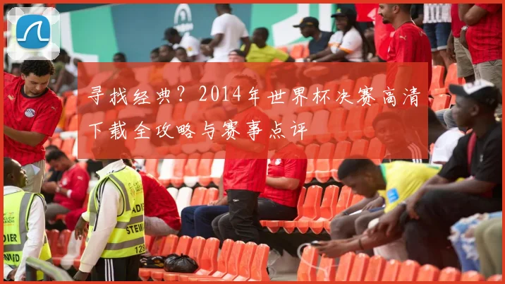 寻找经典？2014年世界杯决赛高清下载全攻略与赛事点评