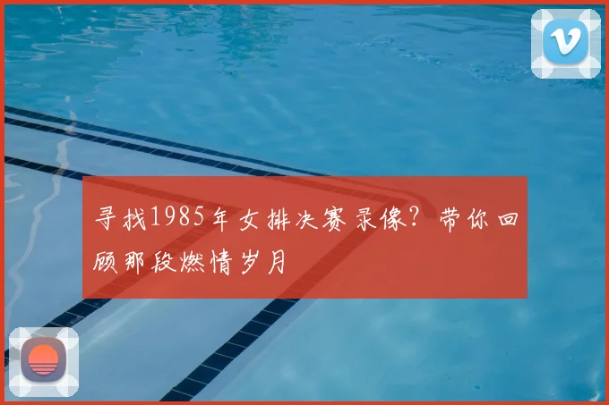 寻找1985年女排决赛录像？带你回顾那段燃情岁月