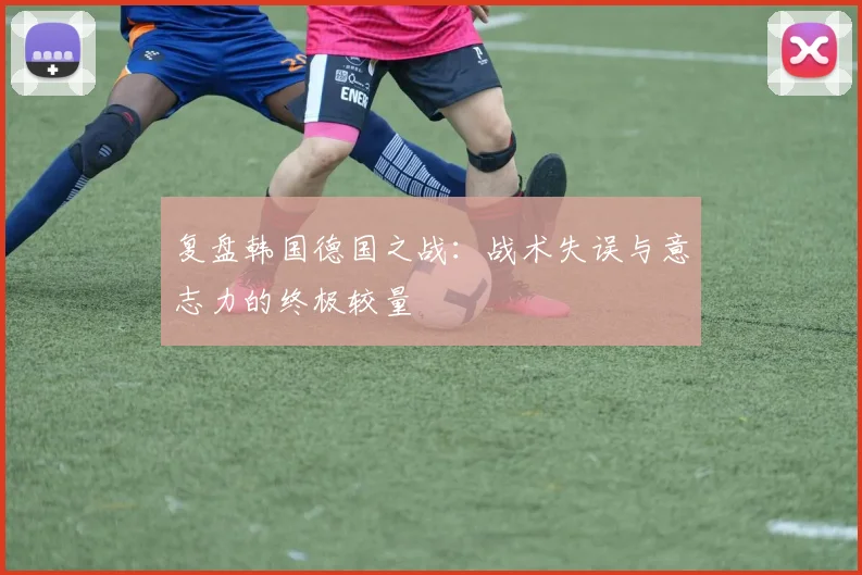 复盘韩国德国之战：战术失误与意志力的终极较量