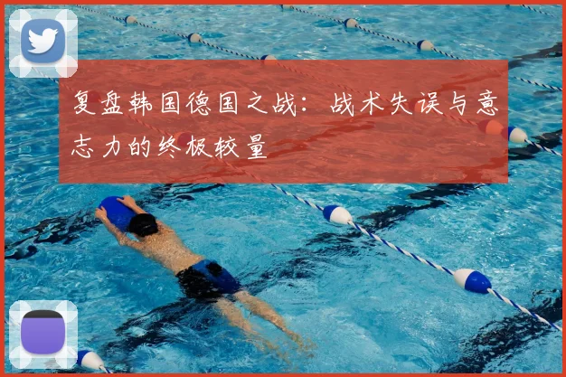 复盘韩国德国之战：战术失误与意志力的终极较量