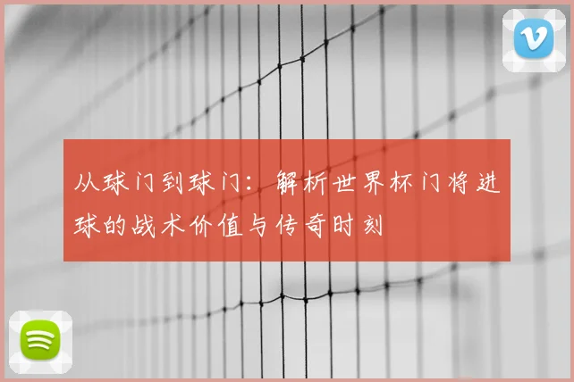 从球门到球门：解析世界杯门将进球的战术价值与传奇时刻